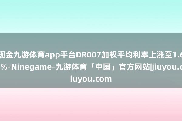 现金九游体育app平台DR007加权平均利率上涨至1.6049%-Ninegame-九游体育「中国」官方网站|jiuyou.com