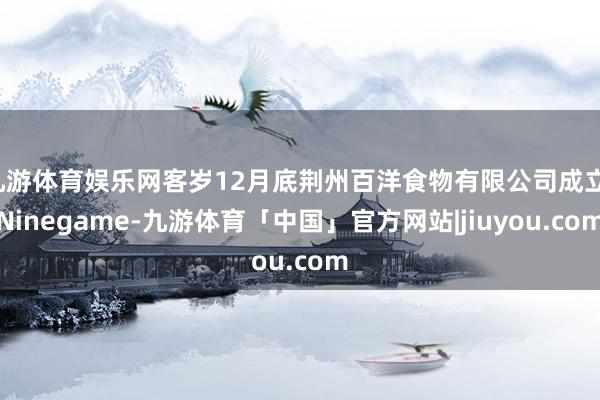 九游体育娱乐网客岁12月底荆州百洋食物有限公司成立-Ninegame-九游体育「中国」官方网站|jiuyou.com
