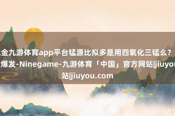 现金九游体育app平台锰源比拟多是用四氧化三锰么？要是产业爆发-Ninegame-九游体育「中国」官方网站|jiuyou.com