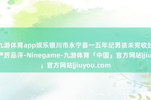 九游体育app娱乐银川市永宁县一五年纪男孩未完收效课被父亲严厉品评-Ninegame-九游体育「中国」官方网站|jiuyou.com