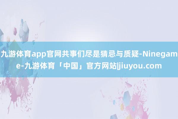 九游体育app官网共事们尽是猜忌与质疑-Ninegame-九游体育「中国」官方网站|jiuyou.com
