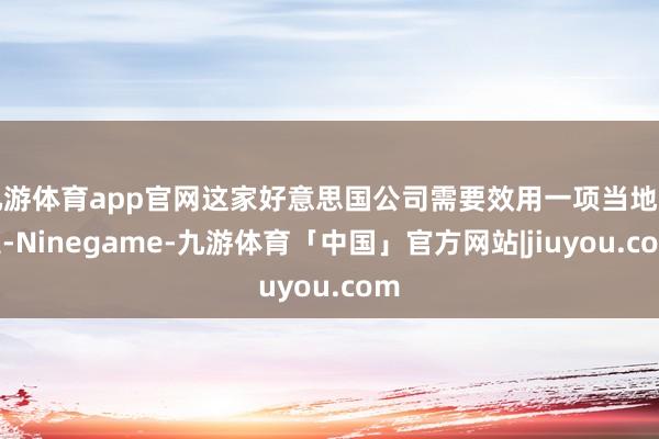 九游体育app官网这家好意思国公司需要效用一项当地规定-Ninegame-九游体育「中国」官方网站|jiuyou.com