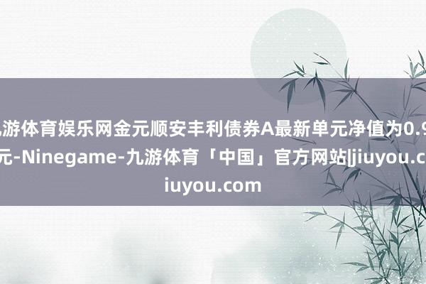 九游体育娱乐网金元顺安丰利债券A最新单元净值为0.9951元-Ninegame-九游体育「中国」官方网站|jiuyou.com