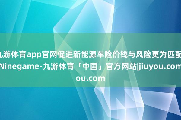 九游体育app官网促进新能源车险价钱与风险更为匹配-Ninegame-九游体育「中国」官方网站|jiuyou.com