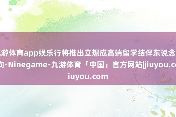 九游体育app娱乐行将推出立想成高端留学结伴东说念主方向-Ninegame-九游体育「中国」官方网站|jiuyou.com