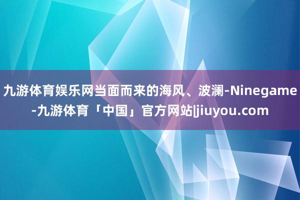 九游体育娱乐网当面而来的海风、波澜-Ninegame-九游体育「中国」官方网站|jiuyou.com