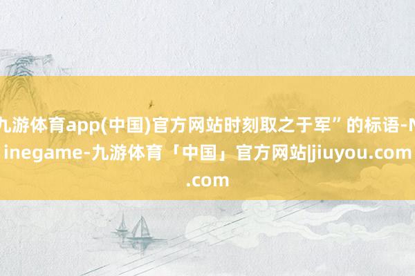 九游体育app(中国)官方网站时刻取之于军”的标语-Ninegame-九游体育「中国」官方网站|jiuyou.com