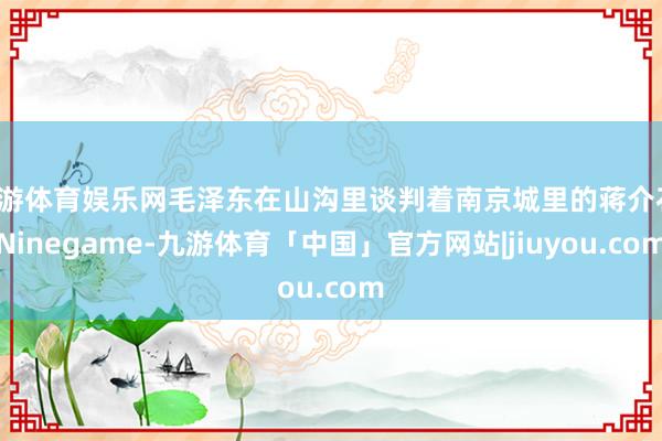 九游体育娱乐网毛泽东在山沟里谈判着南京城里的蒋介石-Ninegame-九游体育「中国」官方网站|jiuyou.com