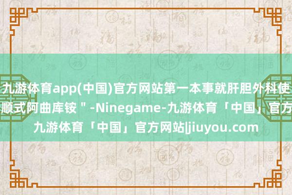 九游体育app(中国)官方网站第一本事就肝胆外科使用的集采肌松剂＂顺式阿曲库铵＂-Ninegame-九游体育「中国」官方网站|jiuyou.com