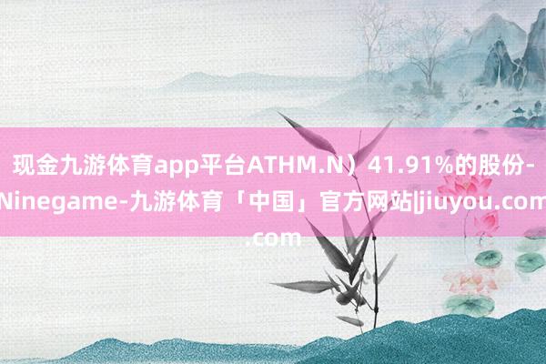 现金九游体育app平台ATHM.N）41.91%的股份-Ninegame-九游体育「中国」官方网站|jiuyou.com