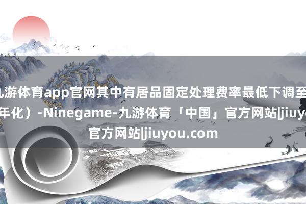 九游体育app官网其中有居品固定处理费率最低下调至0.01%（年化）-Ninegame-九游体育「中国」官方网站|jiuyou.com