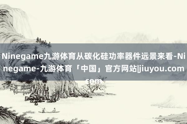 Ninegame九游体育从碳化硅功率器件远景来看-Ninegame-九游体育「中国」官方网站|jiuyou.com
