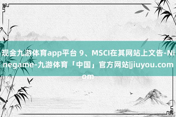现金九游体育app平台 9、MSCI在其网站上文告-Ninegame-九游体育「中国」官方网站|jiuyou.com