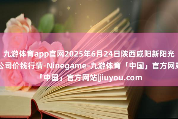 九游体育app官网2025年6月24日陕西咸阳新阳光农副居品有限公司价钱行情-Ninegame-九游体育「中国」官方网站|jiuyou.com