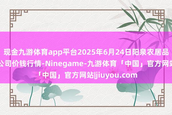 现金九游体育app平台2025年6月24日阳泉农居品批发阛阓有限公司价钱行情-Ninegame-九游体育「中国」官方网站|jiuyou.com