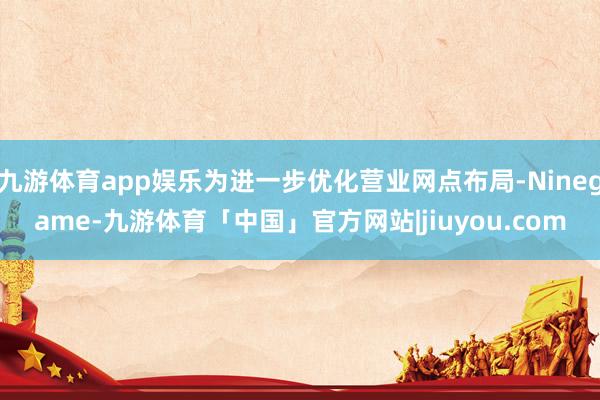 九游体育app娱乐为进一步优化营业网点布局-Ninegame-九游体育「中国」官方网站|jiuyou.com