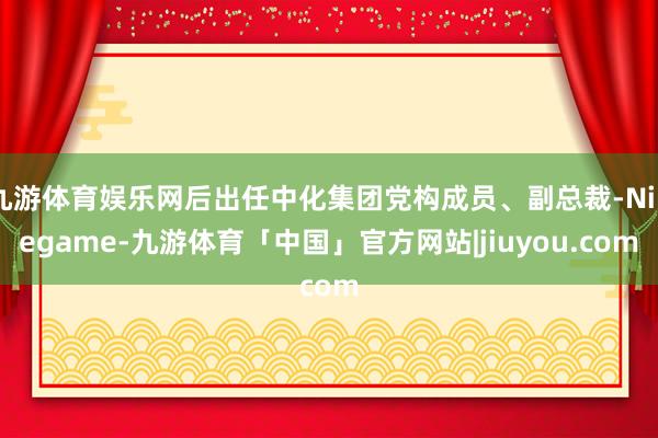 九游体育娱乐网后出任中化集团党构成员、副总裁-Ninegame-九游体育「中国」官方网站|jiuyou.com