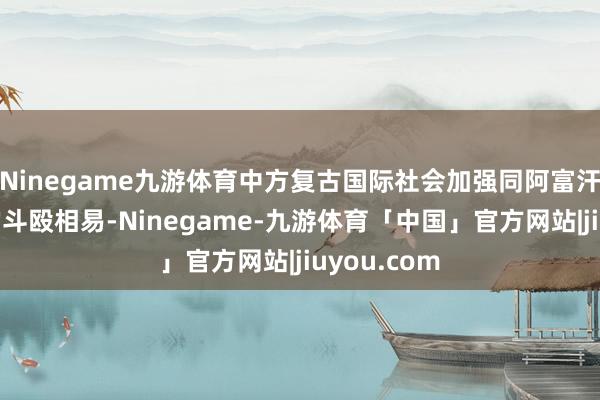 Ninegame九游体育中方复古国际社会加强同阿富汗临时政府的斗殴相易-Ninegame-九游体育「中国」官方网站|jiuyou.com
