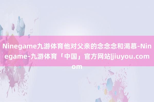 Ninegame九游体育他对父亲的念念念和渴慕-Ninegame-九游体育「中国」官方网站|jiuyou.com