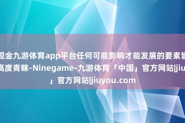 现金九游体育app平台任何可能影响才能发展的要素皆值得咱们高度青睐-Ninegame-九游体育「中国」官方网站|jiuyou.com
