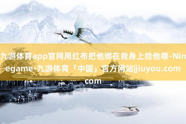 九游体育app官网用红布把他绑在我身上给他喂-Ninegame-九游体育「中国」官方网站|jiuyou.com