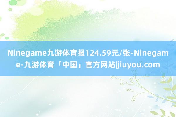 Ninegame九游体育报124.59元/张-Ninegame-九游体育「中国」官方网站|jiuyou.com