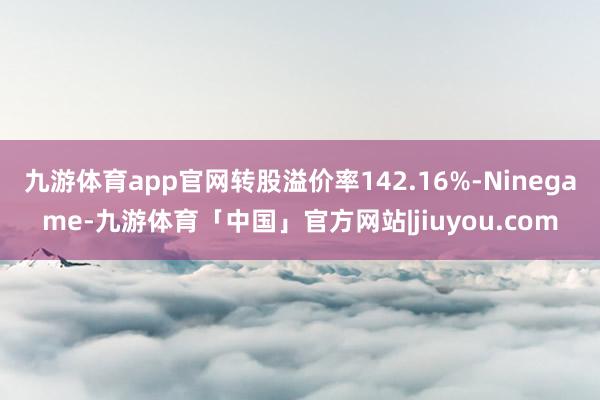 九游体育app官网转股溢价率142.16%-Ninegame-九游体育「中国」官方网站|jiuyou.com