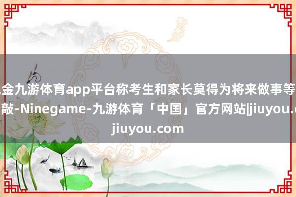 现金九游体育app平台称考生和家长莫得为将来做事等方面推敲-Ninegame-九游体育「中国」官方网站|jiuyou.com