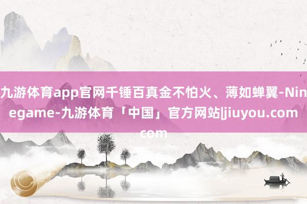 九游体育app官网千锤百真金不怕火、薄如蝉翼-Ninegame-九游体育「中国」官方网站|jiuyou.com