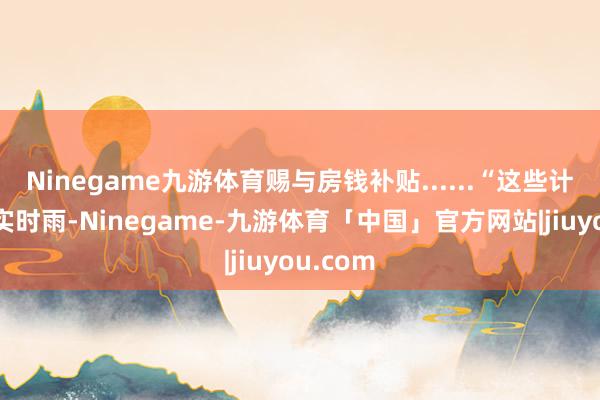 Ninegame九游体育赐与房钱补贴......“这些计策就像实时雨-Ninegame-九游体育「中国」官方网站|jiuyou.com