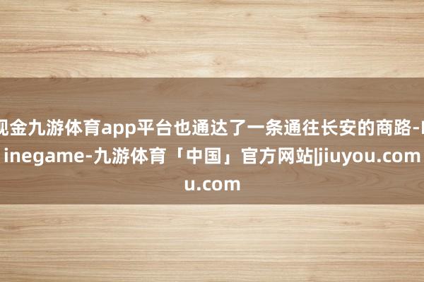 现金九游体育app平台也通达了一条通往长安的商路-Ninegame-九游体育「中国」官方网站|jiuyou.com