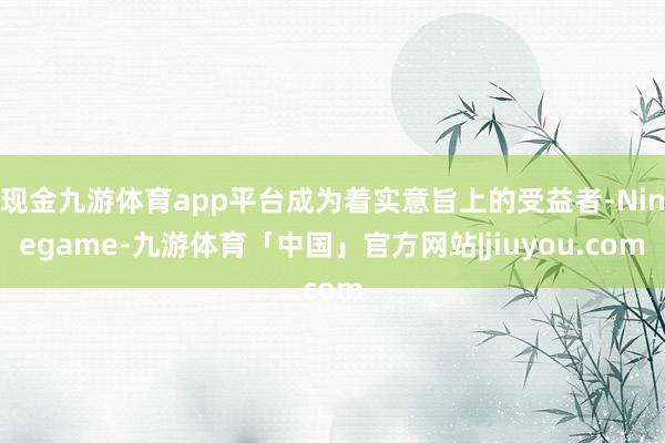 现金九游体育app平台成为着实意旨上的受益者-Ninegame-九游体育「中国」官方网站|jiuyou.com