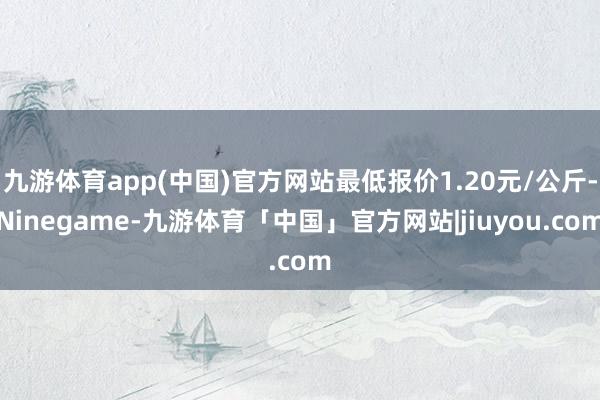 九游体育app(中国)官方网站最低报价1.20元/公斤-Ninegame-九游体育「中国」官方网站|jiuyou.com