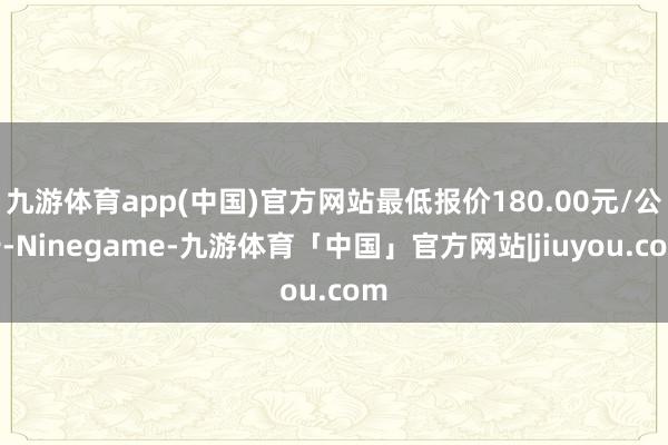 九游体育app(中国)官方网站最低报价180.00元/公斤-Ninegame-九游体育「中国」官方网站|jiuyou.com