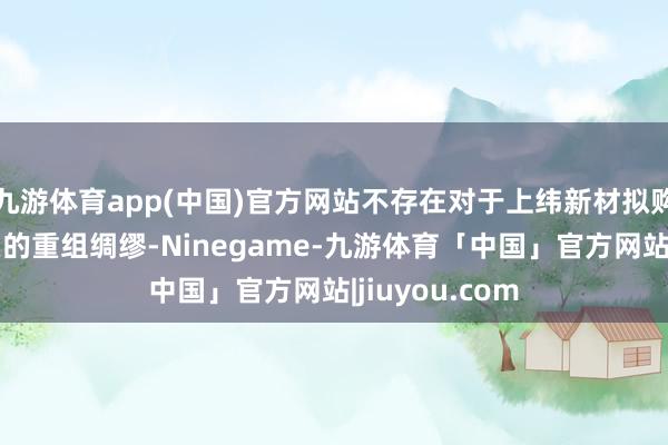 九游体育app(中国)官方网站不存在对于上纬新材拟购买或置换钞票的重组绸缪-Ninegame-九游体育「中国」官方网站|jiuyou.com
