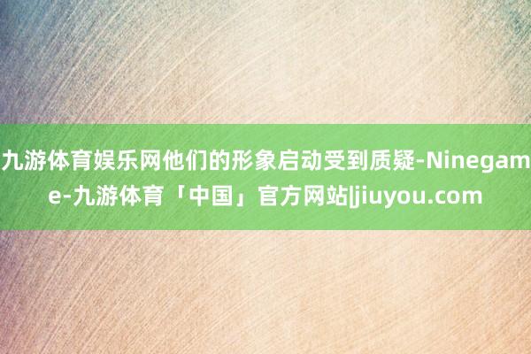 九游体育娱乐网他们的形象启动受到质疑-Ninegame-九游体育「中国」官方网站|jiuyou.com
