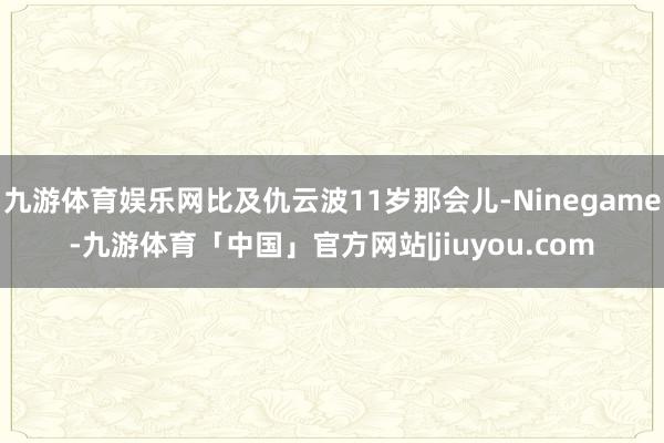 九游体育娱乐网比及仇云波11岁那会儿-Ninegame-九游体育「中国」官方网站|jiuyou.com