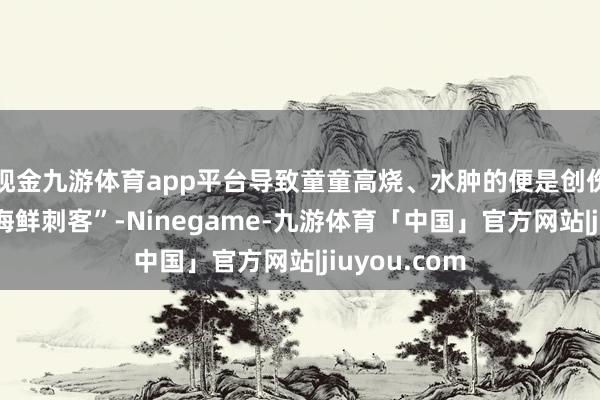 现金九游体育app平台导致童童高烧、水肿的便是创伤弧菌这个“海鲜刺客”-Ninegame-九游体育「中国」官方网站|jiuyou.com