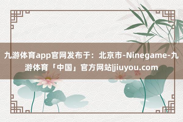 九游体育app官网发布于：北京市-Ninegame-九游体育「中国」官方网站|jiuyou.com