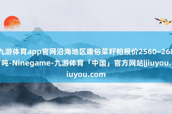 九游体育app官网沿海地区庸俗菜籽粕报价2560~2680元/吨-Ninegame-九游体育「中国」官方网站|jiuyou.com