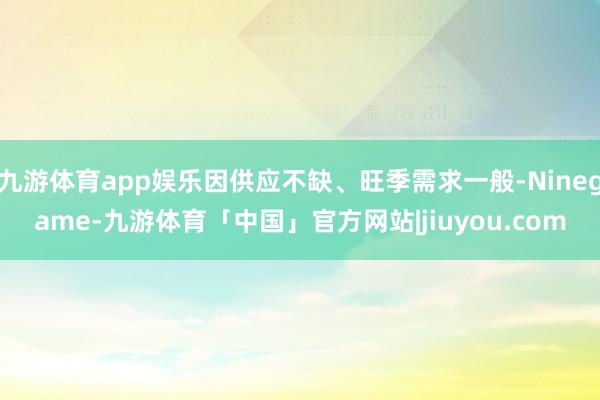 九游体育app娱乐因供应不缺、旺季需求一般-Ninegame-九游体育「中国」官方网站|jiuyou.com