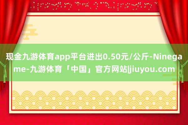 现金九游体育app平台进出0.50元/公斤-Ninegame-九游体育「中国」官方网站|jiuyou.com