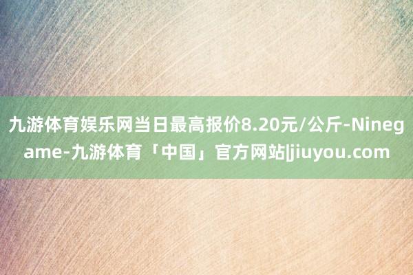 九游体育娱乐网当日最高报价8.20元/公斤-Ninegame-九游体育「中国」官方网站|jiuyou.com