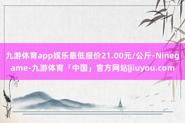 九游体育app娱乐最低报价21.00元/公斤-Ninegame-九游体育「中国」官方网站|jiuyou.com