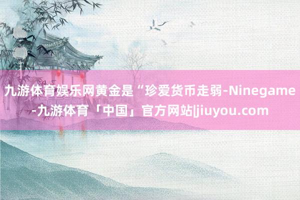 九游体育娱乐网黄金是“珍爱货币走弱-Ninegame-九游体育「中国」官方网站|jiuyou.com